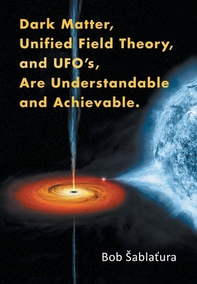 Dark Matter, Unified Field Theory, and Ufo'S, Are Understandable and Achievable. by Sablatura, Bob