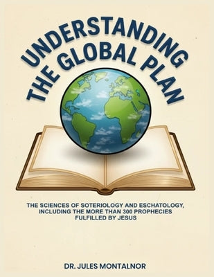 Understanding the Global Plan: The Sciences of Soteriology & Eschatology, Including the more than 300 Prophecies Fulfilled by Jesus by Montalnor, Jules