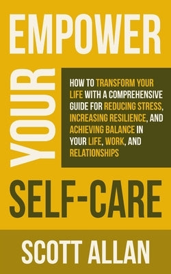 Empower Your Self Care: How to Transform Your Life with a Comprehensive Guide for Reducing Stress, Increasing Resilience, and Achieving Balance in You by Allan, Scott