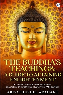 The Buddha's Teachings: A Guide to Attaining Enlightenment: A Literature Review Based on Selected Discourses from the Sutta Pitaka of the Pali by Arahant, Ariyathushel