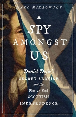 A Spy Amongst Us: Daniel Defoe's Secret Service and the Plot to End Scottish Independence by Mierowsky, Marc