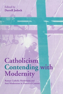 Catholicism Contending with Modernity: Roman Catholic Modernism and Anti-Modernism in Historical Context by Jodock