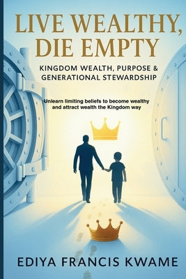 Live Wealthy, Die Empty: Kingdom Wealth, Purpose & Generational Stewardship by Ediya, Francis Kwame