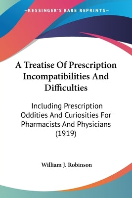 A Treatise Of Prescription Incompatibilities And Difficulties: Including Prescription Oddities And Curiosities For Pharmacists And Physicians (1919) by Robinson, William J.