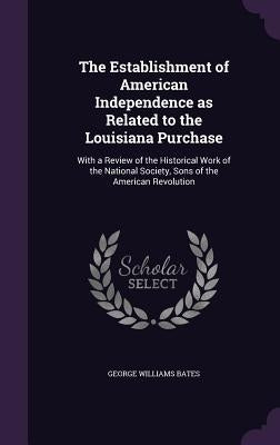The Establishment of American Independence as Related to the Louisiana Purchase: With a Review of the Historical Work of the National Society, Sons of by Bates, George Williams