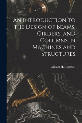 An Introduction to the Design of Beams, Girders, and Columns in Machines and Structures by William H. (William Henry), Atherton