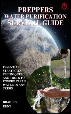 Preppers Water Purification Survival Guide: Essential Strategies, Techniques, and Tools to Ensure Clean Water in Any Crisis by Kent, Bradley
