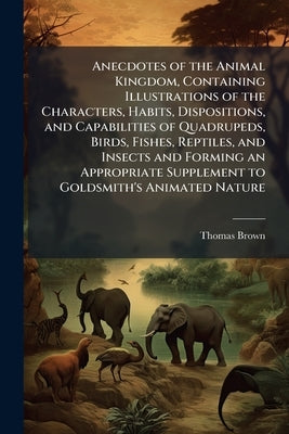 Anecdotes of the Animal Kingdom, Containing Illustrations of the Characters, Habits, Dispositions, and Capabilities of Quadrupeds, Birds, Fishes, Rept by Brown, Thomas