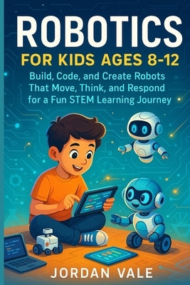 Robotics for Kids Ages 8-12: Build, code and Create Robots That Move, Think and Respond for a Fun STEM Learning Journey by Vale, Jordan