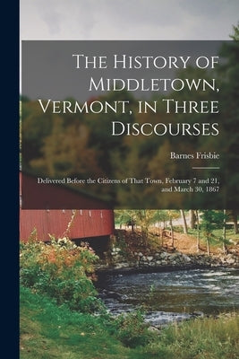 The History of Middletown, Vermont, in Three Discourses: Delivered Before the Citizens of That Town, February 7 and 21, and March 30, 1867 by Frisbie, Barnes