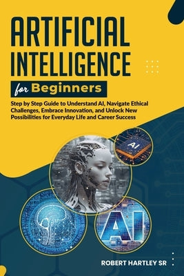 Artificial Intelligence for Beginners: Step-by-Step Guide to Understand AI, Navigate Ethical Challenges, Embrace Innovation, and Unlock New Possibilit by Hartley, Robert
