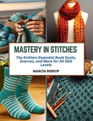 Mastery in Stitches: The Knitters Essential Book Socks, Scarves, and More for All Skill Levels by Bishop, Marcia