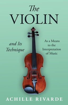 The Violin and Its Technique - As a Means to the Interpretation of Music by Rivarde, Achille