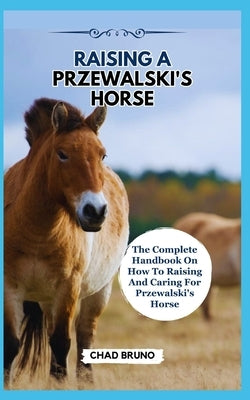 Raising a Przewalski's Horse: The Complete Handbook On How To Raising And Caring For Przewalski's Horse by Bruno, Chad