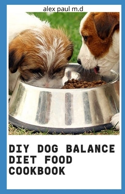 DIY Dog Balance Diet Food Cookbook: Comprehensive Guide Plus Vet-Approved Recipes for a Healthier Dog by Paul M. D., Alex