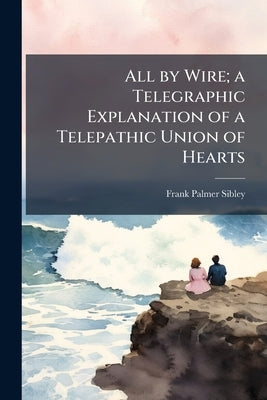 All by Wire; a Telegraphic Explanation of a Telepathic Union of Hearts by Sibley, Frank Palmer