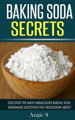 Baking Soda Secrets: Discover the Many Miraculous Baking Soda Homemade Solutions You Never Knew About by S, Angie
