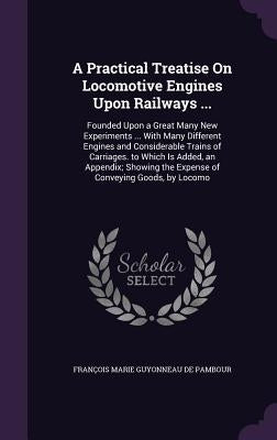 A Practical Treatise On Locomotive Engines Upon Railways ...: Founded Upon a Great Many New Experiments ... With Many Different Engines and Considerab by de Pambour, François Marie Guyonneau
