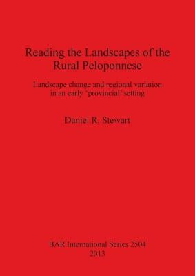 Reading the Landscapes of the Rural Peloponnese: Landscape change and regional variation in an early 'provincial' setting by Stewart, Daniel R.