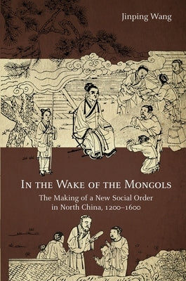In the Wake of the Mongols: The Making of a New Social Order in North China, 1200-1600 by Wang, Jinping