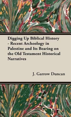 Digging Up Biblical History - Recent Archeology in Palestine and Its Bearing on the Old Testament Historical Narratives by Duncan, J. Garrow