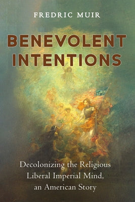 Benevolent Intentions: Decolonizing the Religious Liberal Imperial Mind, an American Story by Muir, Fredric