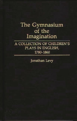 The Gymnasium of the Imagination: A Collection of Children's Plays in English, 1780-1860 by Levy, Jonathan