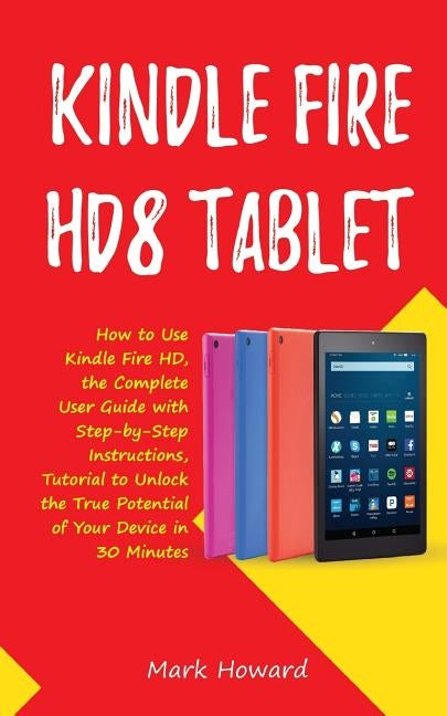 Kindle Fire HD8 Tablet: How to Use Kindle Fire HD 8, the Complete User Guide with Step-by-Step Instructions, Tutorial to Unlock the True Potential of by Howard, Mark