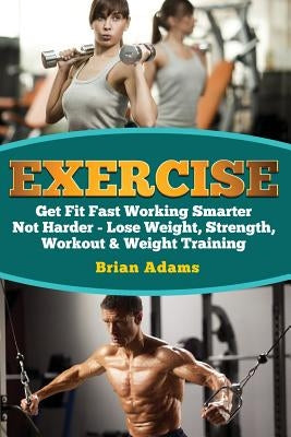 Exercise: Get Fit Fast Working Smarter Not Harder - Lose Weight, Strength, Workout & Weight Training by Adams, Brian