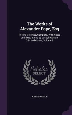 The Works of Alexander Pope, Esq: In Nine Volumes, Complete. With Notes and Illustrations by Joseph Warton, D.D. and Others, Volume 9 by Warton, Joseph