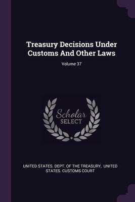 Treasury Decisions Under Customs And Other Laws; Volume 37 by United States Dept of the Treasury