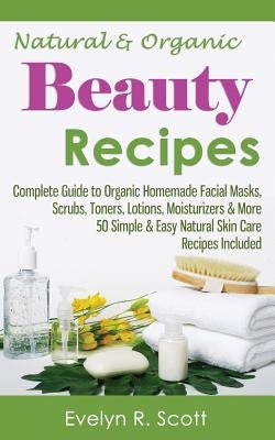 Natural & Organic Beauty Recipes - Complete Guide to Organic Homemade Facial Masks, Scrubs, Toners, Lotions, Moisturizers & More, 50 Simple & Easy Nat by Scott, Evelyn R.