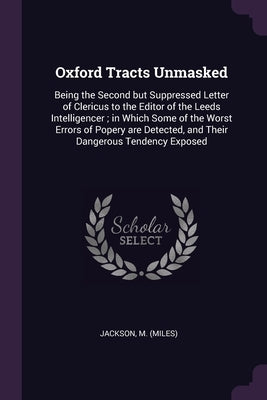 Oxford Tracts Unmasked: Being the Second but Suppressed Letter of Clericus to the Editor of the Leeds Intelligencer; in Which Some of the Wors by Jackson, M.