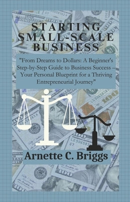 Starting Small-Scale Business: "From Dreams to Dollars: A Beginner's Step-by-Step Guide to Business Success - Your Personal Blueprint for a Thriving by C. Briggs, Arnette