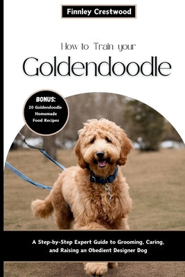 How to Train Your Goldendoodle: A Step-by-Step Expert Guide to Grooming, Caring, and Raising an Obedient Designer Dog by Crestwood, Finnley