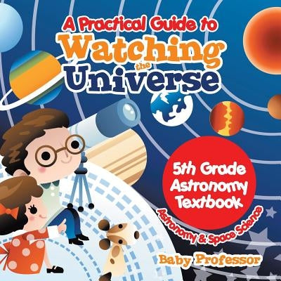A Practical Guide to Watching the Universe 5th Grade Astronomy Textbook Astronomy & Space Science by Baby Professor