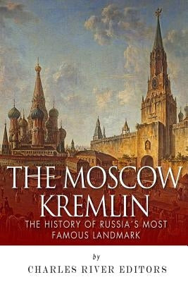The Moscow Kremlin: The History of Russia's Most Famous Landmark by Charles River Editors