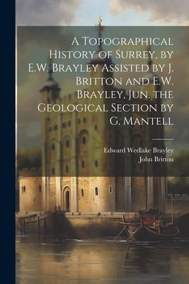 A Topographical History of Surrey, by E.W. Brayley Assisted by J. Britton and E.W. Brayley, Jun. the Geological Section by G. Mantell by Britton, John