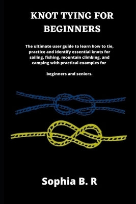 Knot Tying for Beginners: The ultimate user guide to learn how to tie and identify essential knots for sailing, fishing, climbing, and camping w by B. R., Sophia