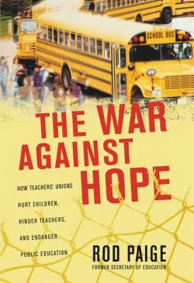 The War Against Hope: How Teachers' Unions Hurt Children, Hinder Teachers, and Endanger Public Education by Paige, Rod