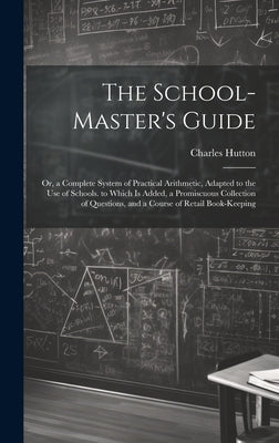 The School-Master's Guide: Or, a Complete System of Practical Arithmetic, Adapted to the Use of Schools. to Which Is Added, a Promiscuous Collect by Hutton, Charles