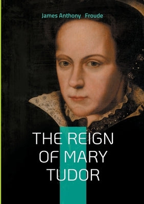The Reign of Mary Tudor: Tudor History, Catholic Restoration, and Religious Conflict in 16th-Century England by Froude, James Anthony