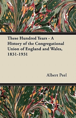 These Hundred Years - A History of the Congregational Union of England and Wales, 1831-1931 by Peel, Albert