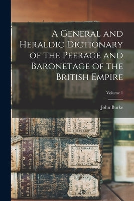 A General and Heraldic Dictionary of the Peerage and Baronetage of the British Empire; Volume 1 by Burke, John