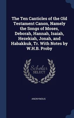 The Ten Canticles of the Old Testament Canon, Namely the Songs of Moses, Deborah, Hannah, Isaiah, Hezekiah, Jonah, and Habakkuk, Tr. With Notes by W.H by Anonymous