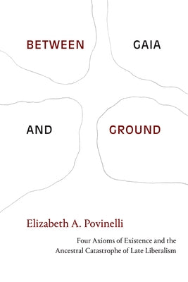 Between Gaia and Ground: Four Axioms of Existence and the Ancestral Catastrophe of Late Liberalism by Povinelli, Elizabeth a.