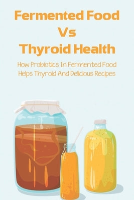 Fermented Food Vs Thyroid Health: How Probiotics In Fermented Food Helps Thyroid And Delicious Recipes: How To Make Fermented Foods Recipes by Atanacio, Eusebia
