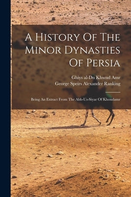 A History Of The Minor Dynasties Of Persia; Being An Extract From The Abb-us-siyar Of Khondamr by Khwnd Amr, Ghiys Al-Dn