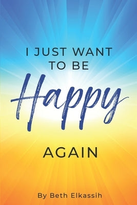 I Just Want To Be Happy Again: How to Find Yourself Again While Facing Life Struggles by Elkassih, Beth