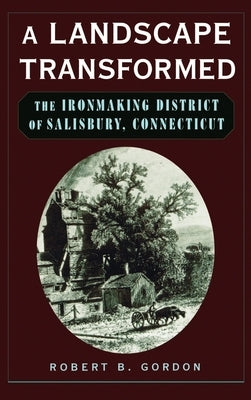 A Landscape Transformed: The Ironmaking District of Salisbury, Connecticut by Gordon, Robert B.